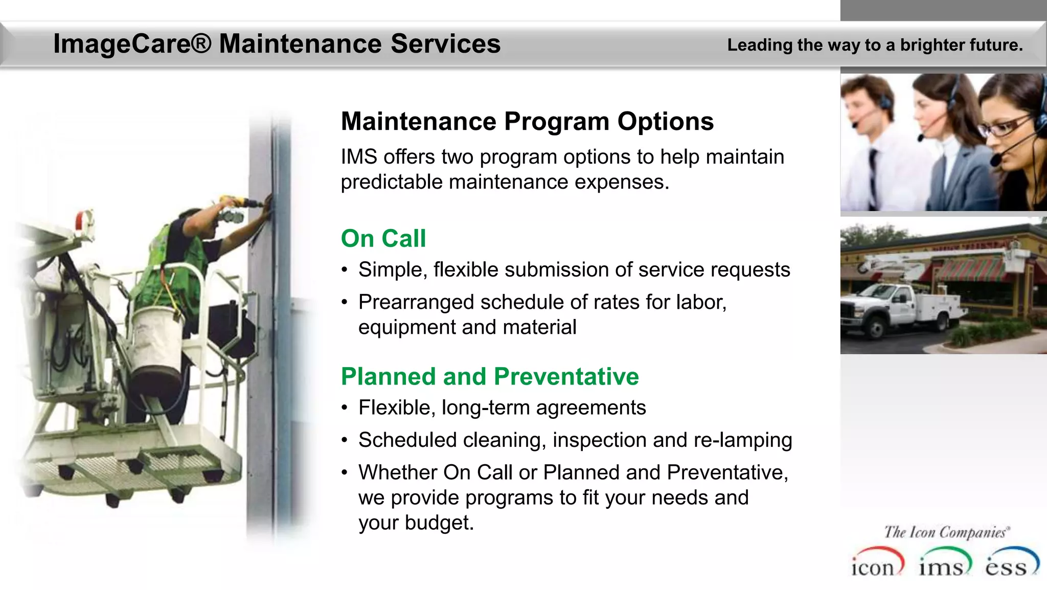 ImageCare® Maintenance Services                              Leading the way to a brighter future.



                   Maintenance Program Options
                   IMS offers two program options to help maintain
                   predictable maintenance expenses.

                   On Call
                   • Simple, flexible submission of service requests
                   • Prearranged schedule of rates for labor,
                     equipment and material

                   Planned and Preventative
                   • Flexible, long-term agreements
                   • Scheduled cleaning, inspection and re-lamping
                   • Whether On Call or Planned and Preventative,
                     we provide programs to fit your needs and
                     your budget.
 