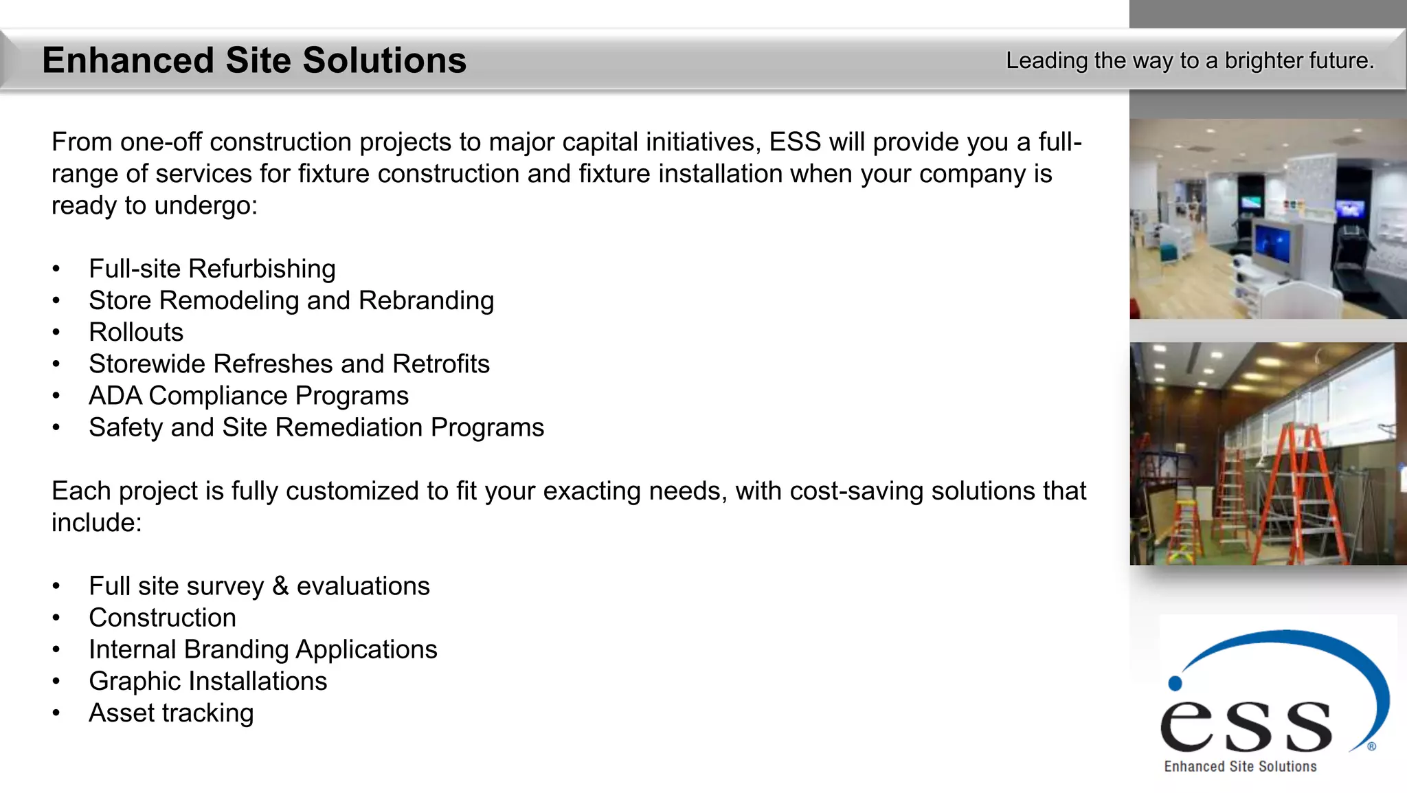 Enhanced Site Solutions                                                               Leading the way to a brighter future.


From one-off construction projects to major capital initiatives, ESS will provide you a full-
range of services for fixture construction and fixture installation when your company is
ready to undergo:

•   Full-site Refurbishing
•   Store Remodeling and Rebranding
•   Rollouts
•   Storewide Refreshes and Retrofits
•   ADA Compliance Programs
•   Safety and Site Remediation Programs

Each project is fully customized to fit your exacting needs, with cost-saving solutions that
include:

•   Full site survey & evaluations
•   Construction
•   Internal Branding Applications
•   Graphic Installations
•   Asset tracking
 