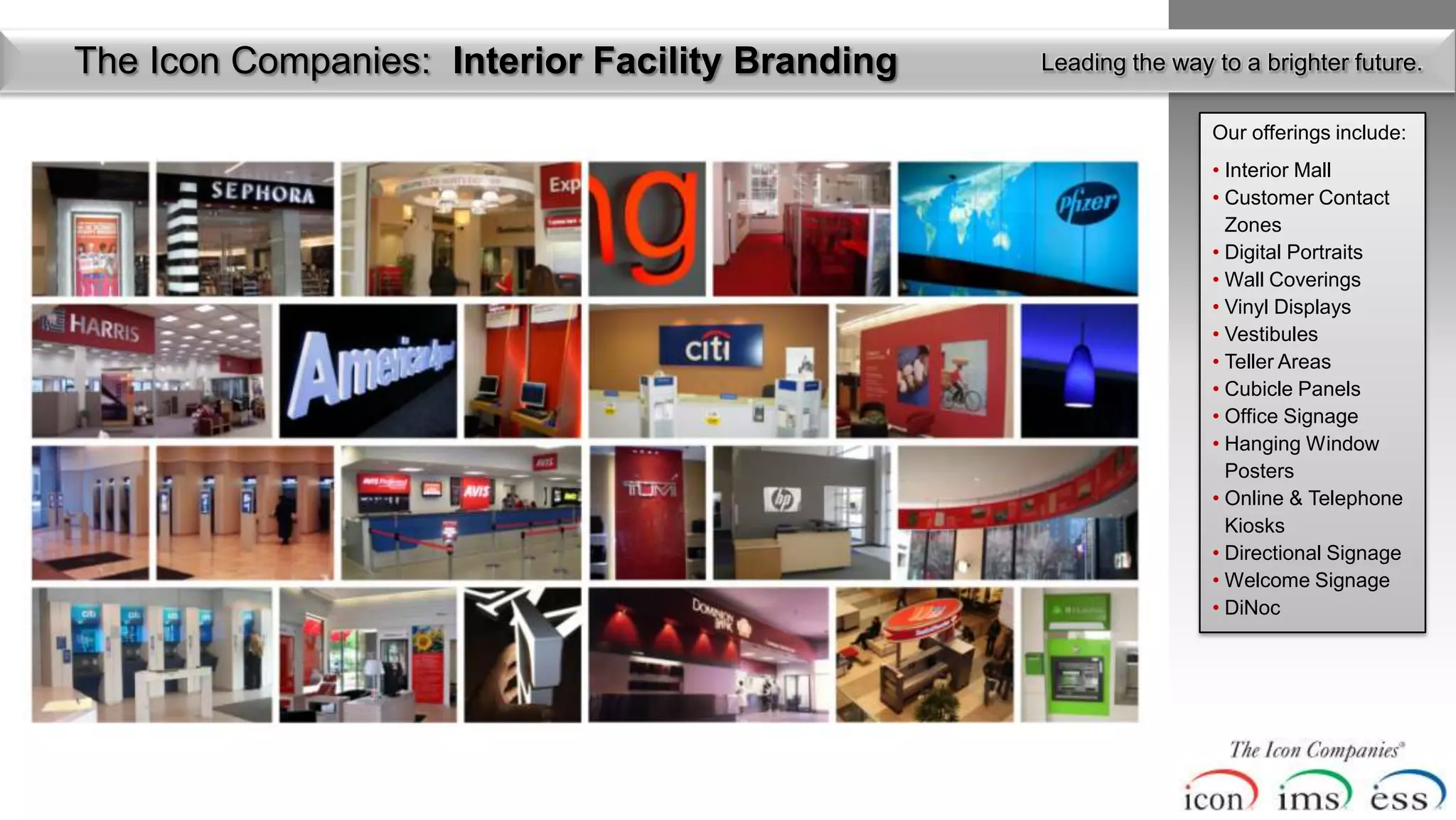 The Icon Companies: Interior Facility Branding   Leading the way to a brighter future.

                                                                 Our offerings include:
                                                                 • Interior Mall
                                                                 • Customer Contact
                                                                   Zones
                                                                 • Digital Portraits
                                                                 • Wall Coverings
                                                                 • Vinyl Displays
                                                                 • Vestibules
                                                                 • Teller Areas
                                                                 • Cubicle Panels
                                                                 • Office Signage
                                                                 • Hanging Window
                                                                   Posters
                                                                 • Online & Telephone
                                                                   Kiosks
                                                                 • Directional Signage
                                                                 • Welcome Signage
                                                                 • DiNoc
 