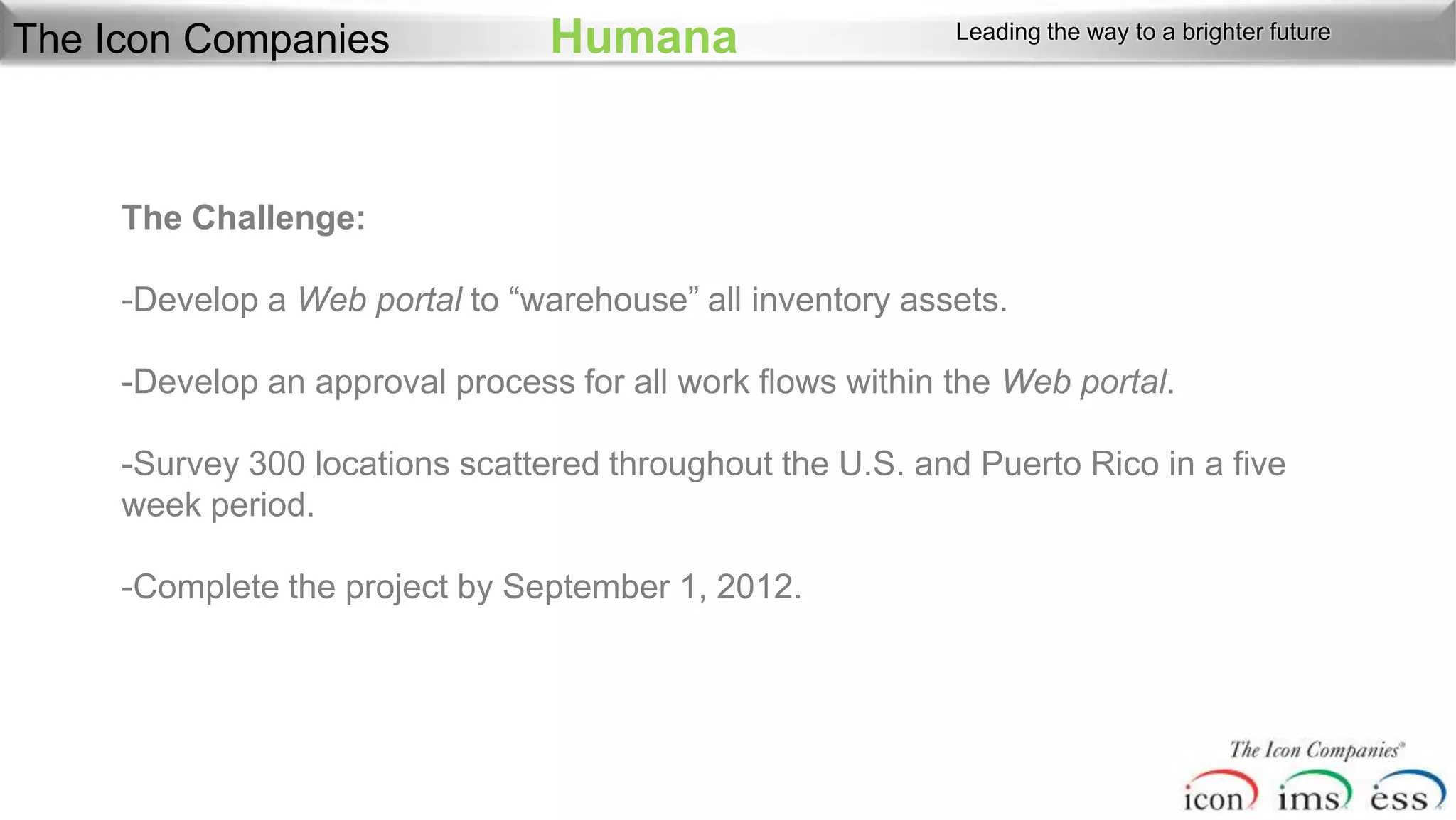 The Icon Companies               Humana                     Leading the way to a brighter future




     The Challenge:

     -Develop a Web portal to “warehouse” all inventory assets.

     -Develop an approval process for all work flows within the Web portal.

     -Survey 300 locations scattered throughout the U.S. and Puerto Rico in a five
     week period.

     -Complete the project by September 1, 2012.
 