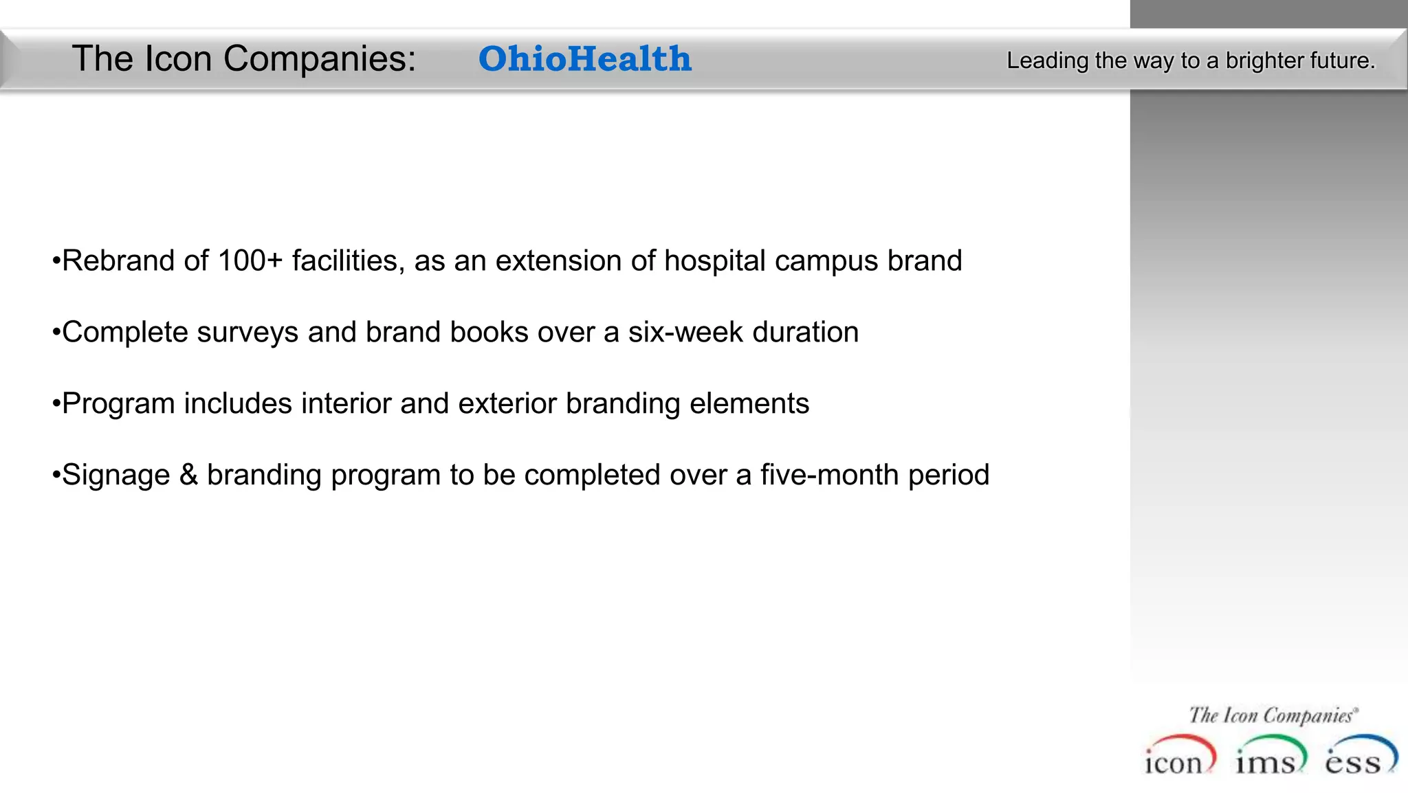 The Icon Companies:            OhioHealth                              Leading the way to a brighter future.




•Rebrand of 100+ facilities, as an extension of hospital campus brand

•Complete surveys and brand books over a six-week duration

•Program includes interior and exterior branding elements

•Signage & branding program to be completed over a five-month period
 
