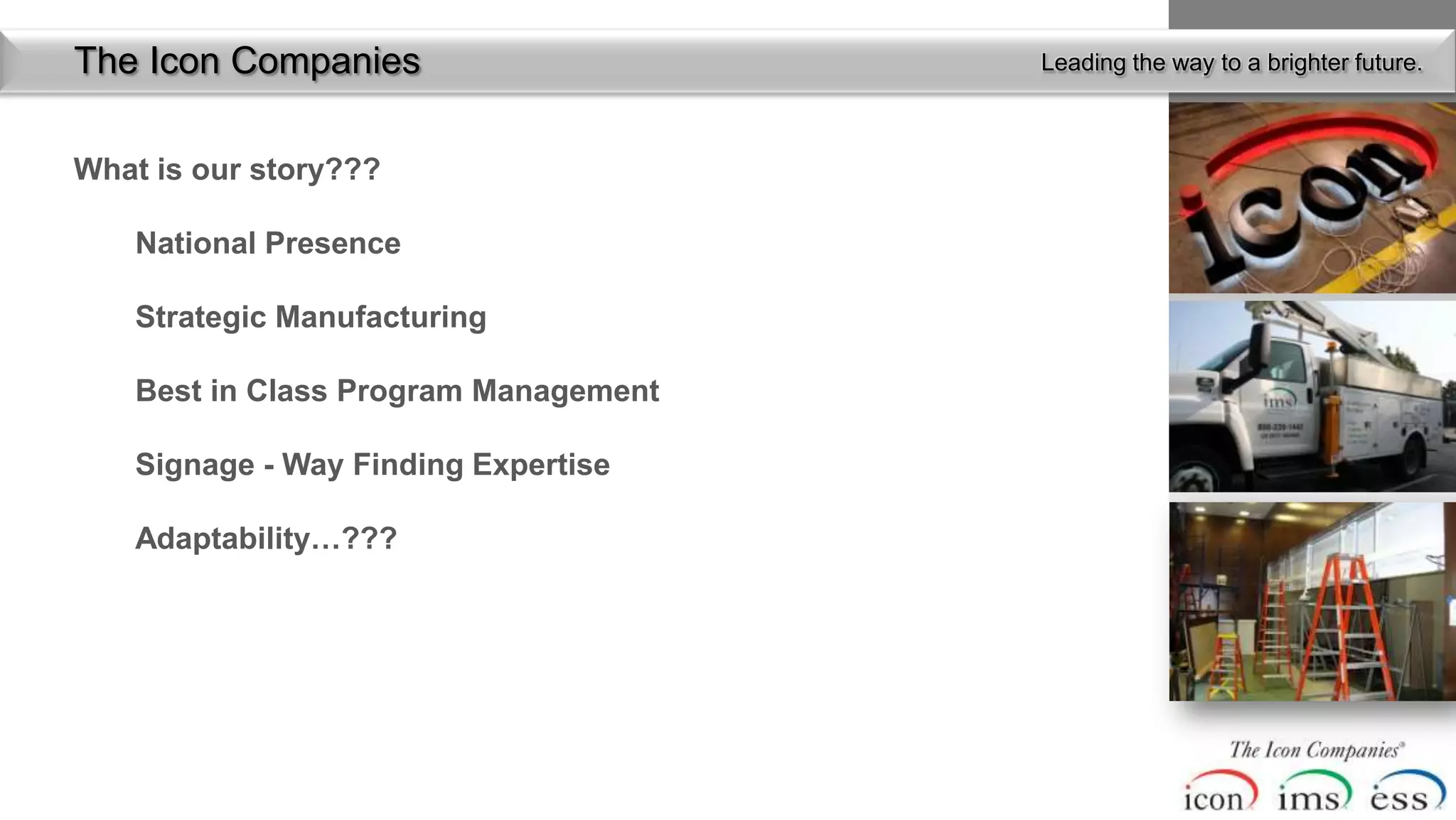 The Icon Companies                     Leading the way to a brighter future.



What is our story???

    National Presence

    Strategic Manufacturing

    Best in Class Program Management

    Signage - Way Finding Expertise

    Adaptability…???
 