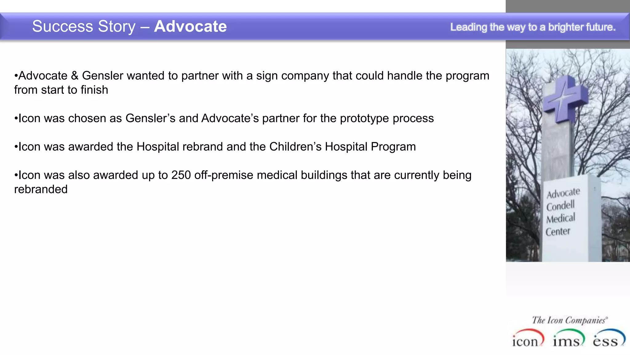 Success Story – Advocate                                                       Leading the way to a brighter future.



•Advocate & Gensler wanted to partner with a sign company that could handle the program
from start to finish

•Icon was chosen as Gensler’s and Advocate’s partner for the prototype process

•Icon was awarded the Hospital rebrand and the Children’s Hospital Program

•Icon was also awarded up to 250 off-premise medical buildings that are currently being
rebranded
 