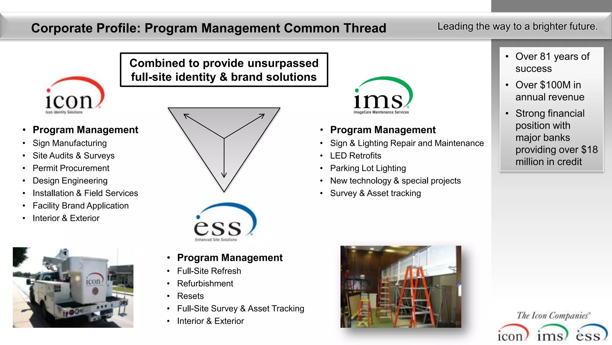Corporate Profile: Program Management Common Thread                                                    Leading the way to a brighter future.

                                                                                                                          • Over 81 years of
                              Combined to provide unsurpassed                                                               success
                              full-site identity & brand solutions
                                                                                                                          • Over $100M in
                                                                                                                            annual revenue
                                                                                                                          • Strong financial
• Program Management                                                         • Program Management                           position with
                                                                                                                            major banks
•   Sign Manufacturing                                                       •   Sign & Lighting Repair and Maintenance
                                                                                                                            providing over $18
•   Site Audits & Surveys                                                    •   LED Retrofits
                                                                                                                            million in credit
•   Permit Procurement                                                       •   Parking Lot Lighting
•   Design Engineering                                                       •   New technology & special projects
•   Installation & Field Services                                            •   Survey & Asset tracking
•   Facility Brand Application
•   Interior & Exterior



                                     • Program Management
                                     •   Full-Site Refresh
                                     •   Refurbishment
                                     •   Resets
                                     •   Full-Site Survey & Asset Tracking
                                     •   Interior & Exterior
 
