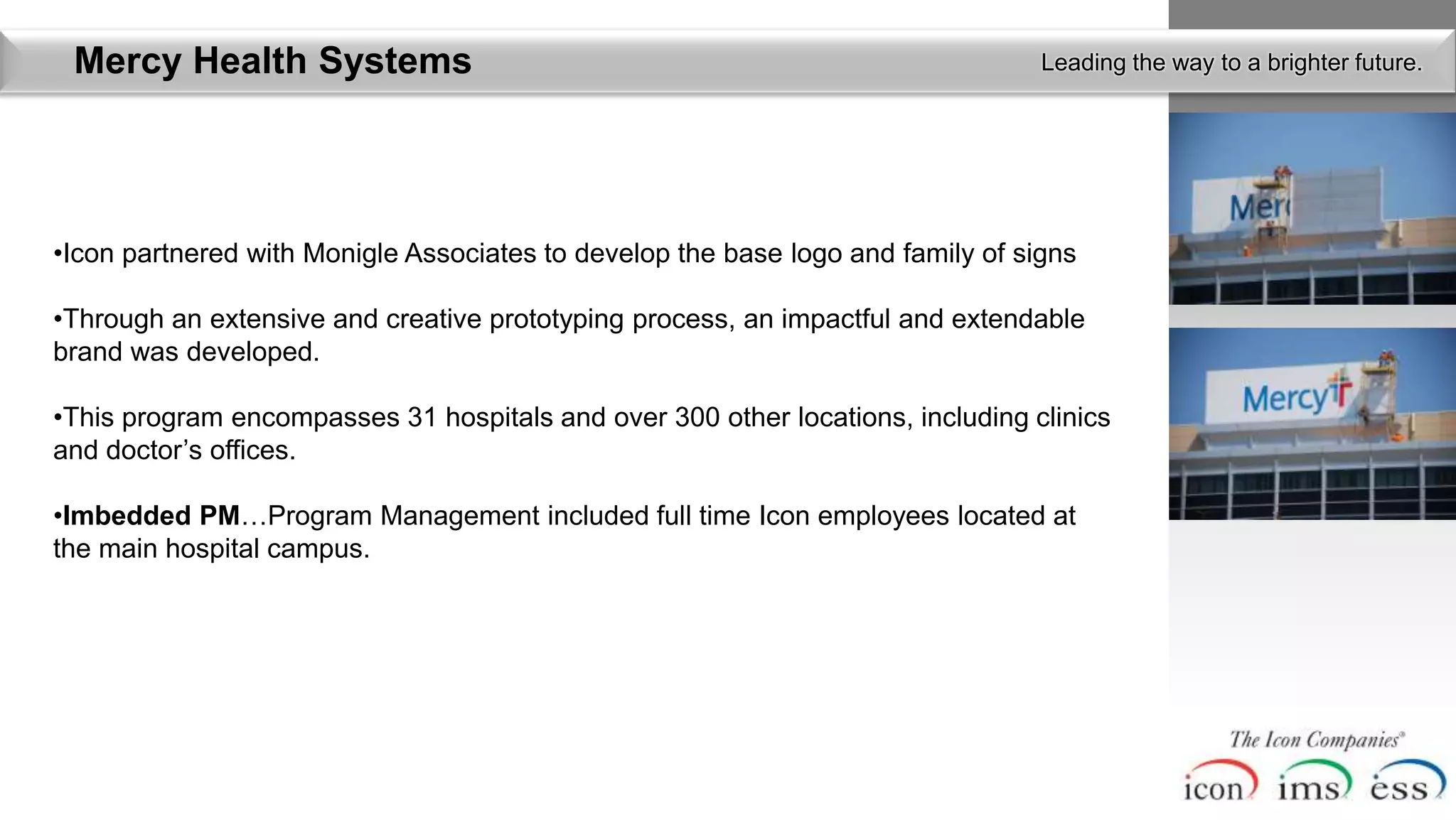 Mercy Health Systems                                                            Leading the way to a brighter future.




•Icon partnered with Monigle Associates to develop the base logo and family of signs

•Through an extensive and creative prototyping process, an impactful and extendable
brand was developed.

•This program encompasses 31 hospitals and over 300 other locations, including clinics
and doctor’s offices.

•Imbedded PM…Program Management included full time Icon employees located at
the main hospital campus.
 