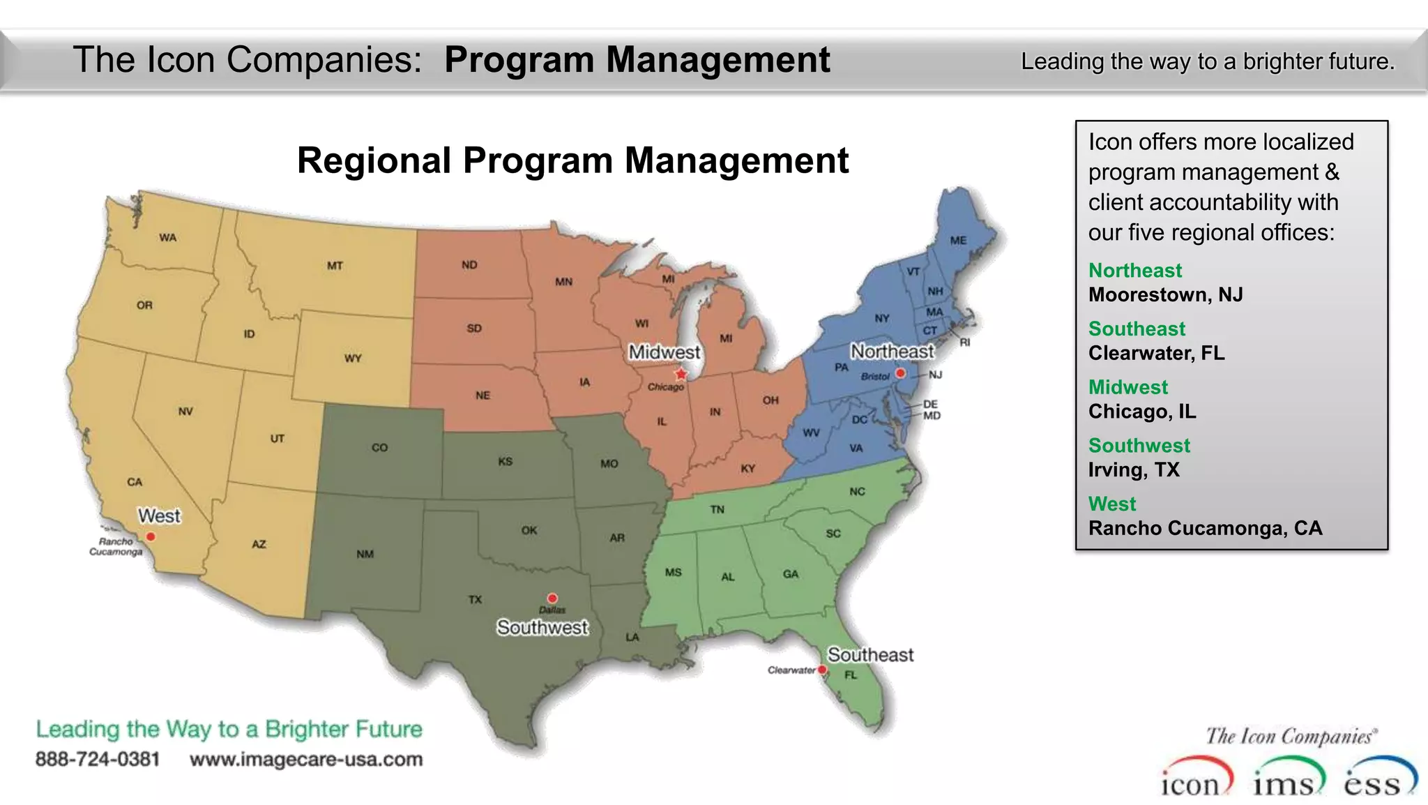 The Icon Companies: Program Management   Leading the way to a brighter future.


                                               Icon offers more localized
           Regional Program Management         program management &
                                               client accountability with
                                               our five regional offices:
                                               Northeast
                                               Moorestown, NJ
                                               Southeast
                                               Clearwater, FL
                                               Midwest
                                               Chicago, IL
                                               Southwest
                                               Irving, TX
                                               West
                                               Rancho Cucamonga, CA
 