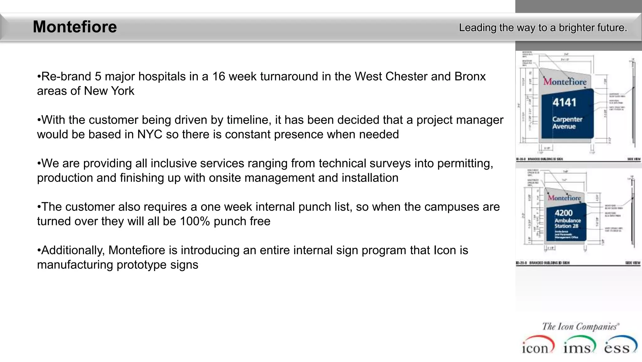 Montefiore                                                                         Leading the way to a brighter future.



•Re-brand 5 major hospitals in a 16 week turnaround in the West Chester and Bronx
areas of New York

•With the customer being driven by timeline, it has been decided that a project manager
would be based in NYC so there is constant presence when needed

•We are providing all inclusive services ranging from technical surveys into permitting,
production and finishing up with onsite management and installation

•The customer also requires a one week internal punch list, so when the campuses are
turned over they will all be 100% punch free

•Additionally, Montefiore is introducing an entire internal sign program that Icon is
manufacturing prototype signs
 