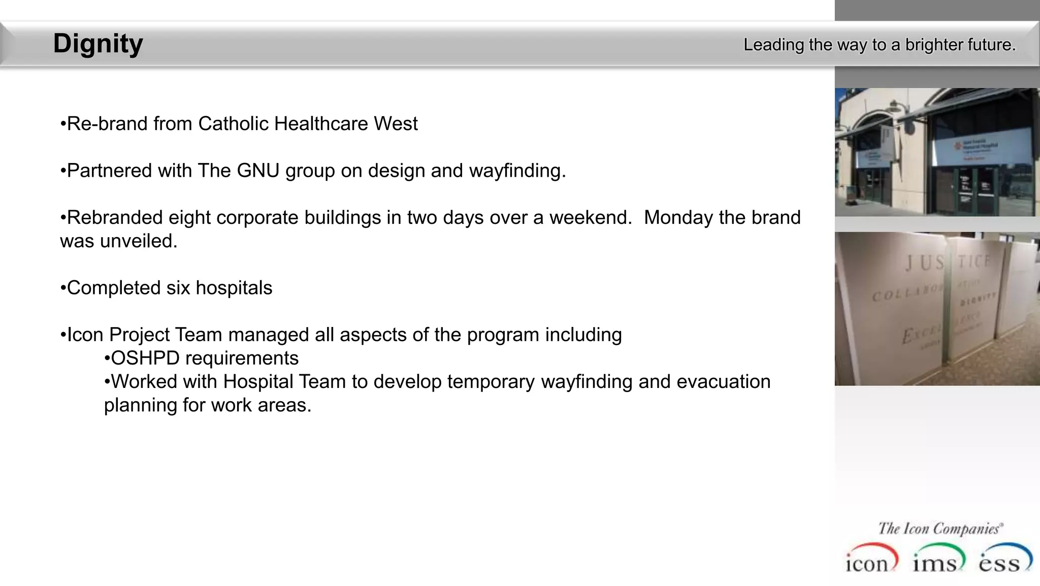 Dignity                                                                   Leading the way to a brighter future.



•Re-brand from Catholic Healthcare West

•Partnered with The GNU group on design and wayfinding.

•Rebranded eight corporate buildings in two days over a weekend. Monday the brand
was unveiled.

•Completed six hospitals

•Icon Project Team managed all aspects of the program including
     •OSHPD requirements
     •Worked with Hospital Team to develop temporary wayfinding and evacuation
     planning for work areas.
 