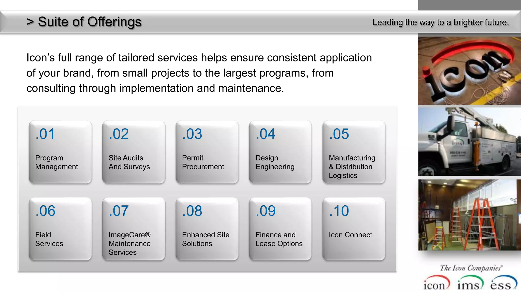 > Suite ofof Services
  Menu Offerings                                                                Leading the way to a brighter future.



Icon’s full range of tailored services helps ensure consistent application
of your brand, from small projects to the largest programs, from
consulting through implementation and maintenance.



 .01             .02             .03             .04             .05
 Program         Site Audits     Permit          Design          Manufacturing
 Management      And Surveys     Procurement     Engineering     & Distribution
                                                                 Logistics




 .06             .07             .08             .09             .10
 Field           ImageCare®      Enhanced Site   Finance and     Icon Connect
 Services        Maintenance     Solutions       Lease Options
                 Services
 