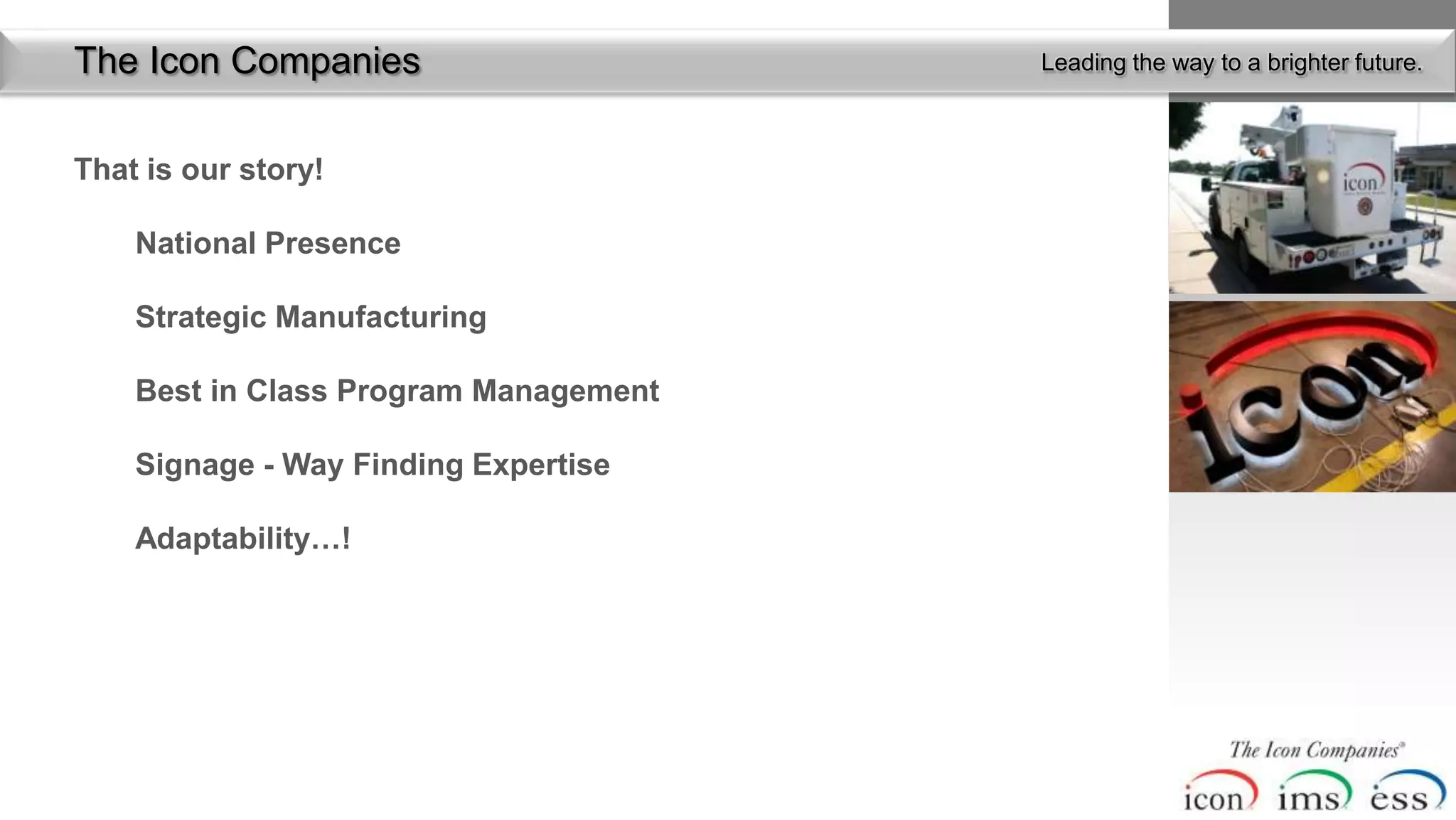The Icon Companies                     Leading the way to a brighter future.



That is our story!

    National Presence

    Strategic Manufacturing

    Best in Class Program Management

    Signage - Way Finding Expertise

    Adaptability…!
 