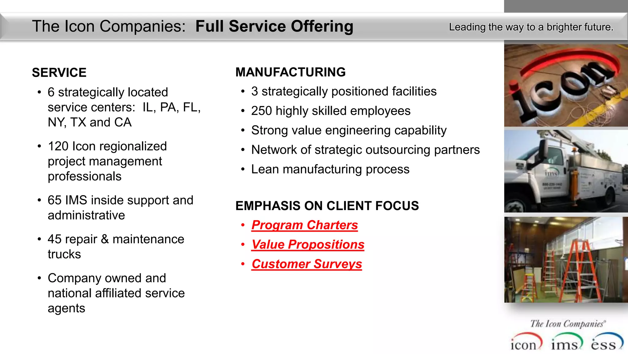 The Icon Companies: Full Service Organization
> Introduction of Icon’s Team andOffering                                  Leading the way to a brighter future.



SERVICE                          MANUFACTURING
• 6 strategically located        • 3 strategically positioned facilities
  service centers: IL, PA, FL,   • 250 highly skilled employees
  NY, TX and CA
                                 • Strong value engineering capability
• 120 Icon regionalized          • Network of strategic outsourcing partners
  project management
                                 • Lean manufacturing process
  professionals
• 65 IMS inside support and      EMPHASIS ON CLIENT FOCUS
  administrative
                                 • Program Charters
• 45 repair & maintenance        • Value Propositions
  trucks
                                 • Customer Surveys
• Company owned and
  national affiliated service
  agents
 