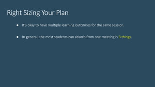 Right Sizing Your Plan
● It’s okay to have multiple learning outcomes for the same session.
● In general, the most students can absorb from one meeting is 3 things.
 