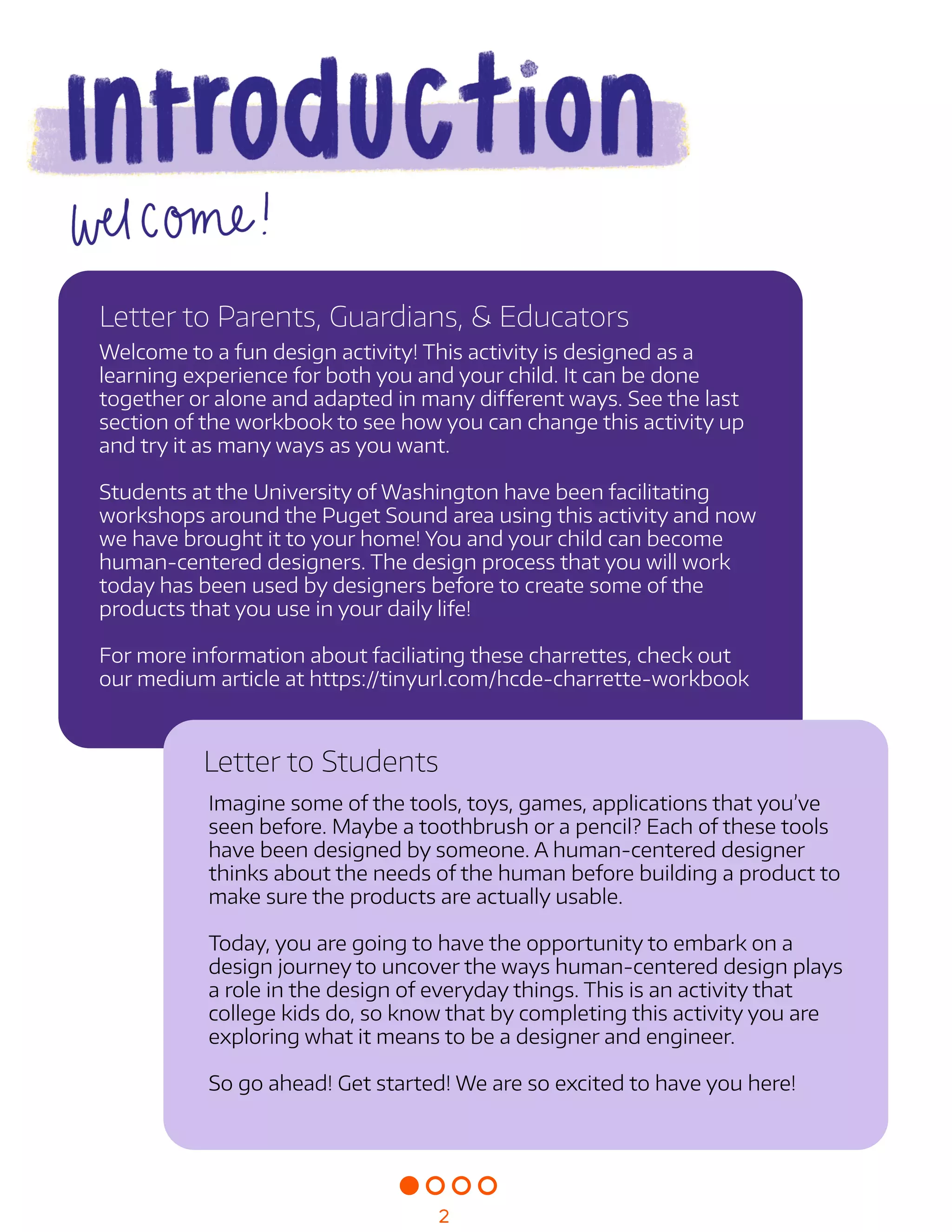 Imaginesomeofthetools,toys,games,applicationsthatyou’ve
seenbefore.Maybeatoothbrushorapencil?Eachofthesetools
havebeendesignedbysomeone.Ahuman-centereddesigner
thinksabouttheneedsofthehumanbeforebuildingaproductto
makesuretheproductsareactuallyusable.


Today,youaregoingtohavetheopportunitytoembarkona
designjourneytouncoverthewayshuman-centereddesignplays
aroleinthedesignofeverydaythings.Thisisanactivitythat
collegekidsdo,soknowthatbycompletingthisactivityyouare
exploringwhatitmeanstobeadesignerandengineer.


Sogoahead!Getstarted!Wearesoexcitedtohaveyouhere!


LettertoStudents
Welcometoafundesignactivity!Thisactivityisdesignedasa
learningexperienceforbothyouandyourchild.Itcanbedone
togetheroraloneandadaptedinmanydifferentways.Seethelast
sectionoftheworkbooktoseehowyoucanchangethisactivityup
andtryitasmanywaysasyouwant.


StudentsattheUniversityofWashingtonhavebeenfacilitating
workshopsaroundthePugetSoundareausingthisactivityandnow
wehavebroughtittoyourhome!Youandyourchildcanbecome
human-centereddesigners.Thedesignprocessthatyouwillwork
todayhasbeenusedbydesignersbeforetocreatesomeofthe
productsthatyouuseinyourdailylife!


Formoreinformationaboutfaciliatingthesecharrettes,checkout
ourmediumarticleathttps://tinyurl.com/hcde-charrette-workbook
LettertoParents,Guardians,&Educators
2
 