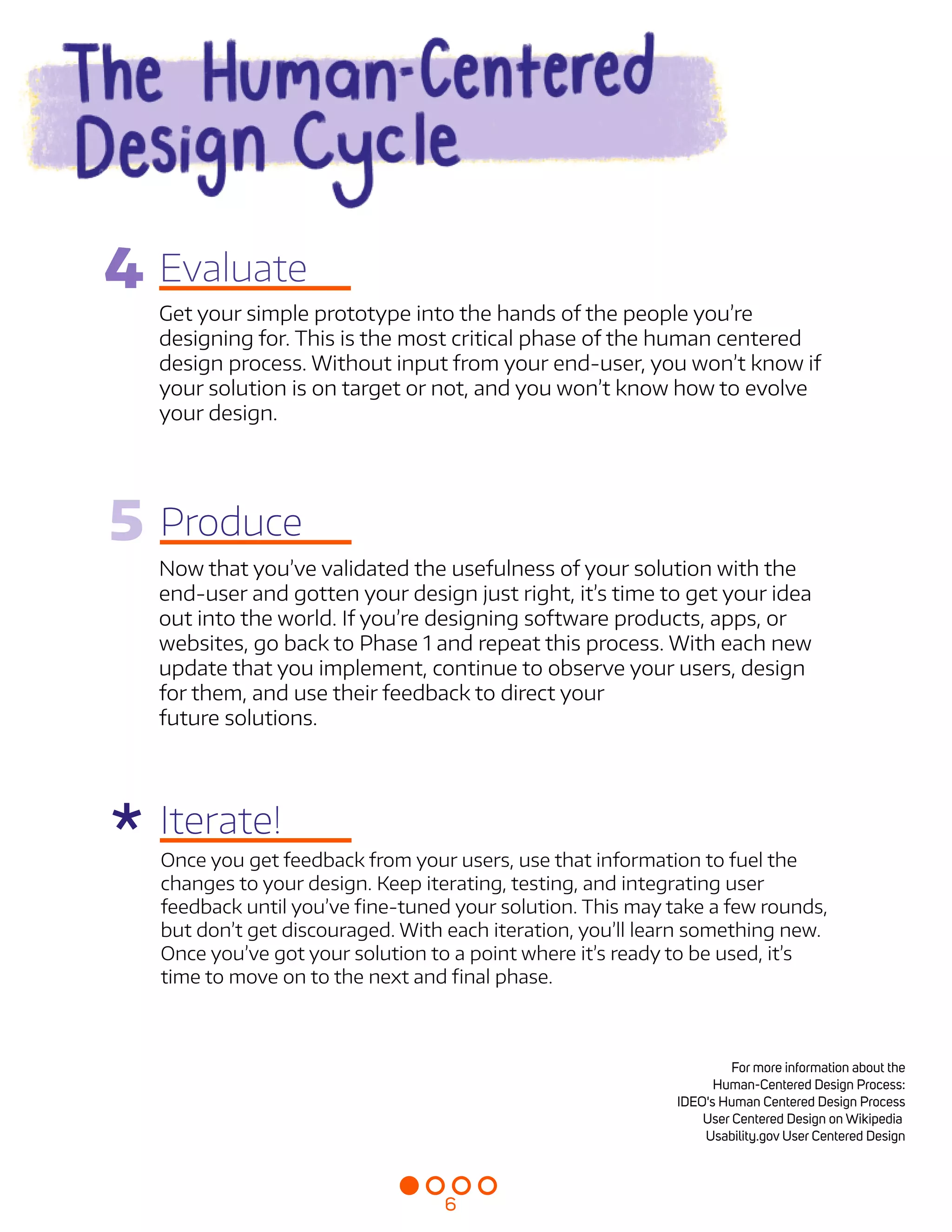 Evaluate
5 Produce
Iterate!
Get your simple prototype into the hands of the people you’re
designing for. This is the most critical phase of the human centered
design process. Without input from your end-user, you won’t know if
your solution is on target or not, and you won’t know how to evolve
your design.

Now that you’ve validated the usefulness of your solution with the
end-user and gotten your design just right, it’s time to get your idea
out into the world. If you’re designing software products, apps, or
websites, go back to Phase 1 and repeat this process. With each new
update that you implement, continue to observe your users, design
for them, and use their feedback to direct your  
future solutions.


Once you get feedback from your users, use that information to fuel the
changes to your design. Keep iterating, testing, and integrating user
feedback until you’ve fine-tuned your solution. This may take a few rounds,
but don’t get discouraged. With each iteration, you’ll learn something new.
Once you’ve got your solution to a point where it’s ready to be used, it’s
time to move on to the next and final phase.

For more information about the
Human-Centered Design Process:

IDEO's Human Centered Design Process

User Centered Design on Wikipedia 

Usability.gov User Centered Design


*
4
6
 