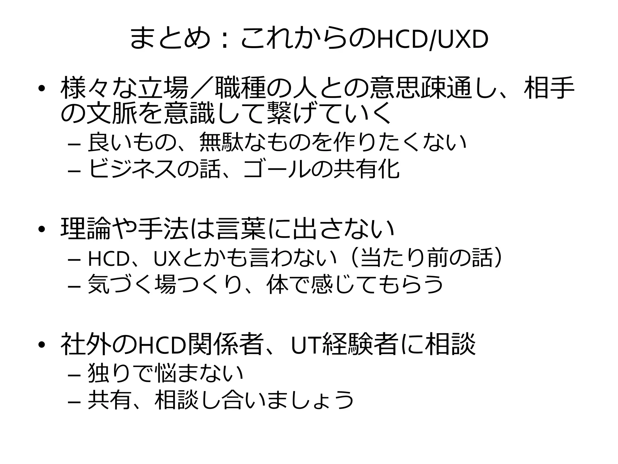 まとめ：これからのHCD/UXD
• 様々な立場／職種の人との意思疎通し、相手
の文脈を意識して繋げていく
– 良いもの、無駄なものを作りたくない
– ビジネスの話、ゴールの共有化
• 理論や手法は言葉に出さない
– HCD、UXとかも言わない（当たり前の話）
– 気づく場つくり、体で感じてもらう
• 社外のHCD関係者、UT経験者に相談
– 独りで悩まない
– 共有、相談し合いましょう
 