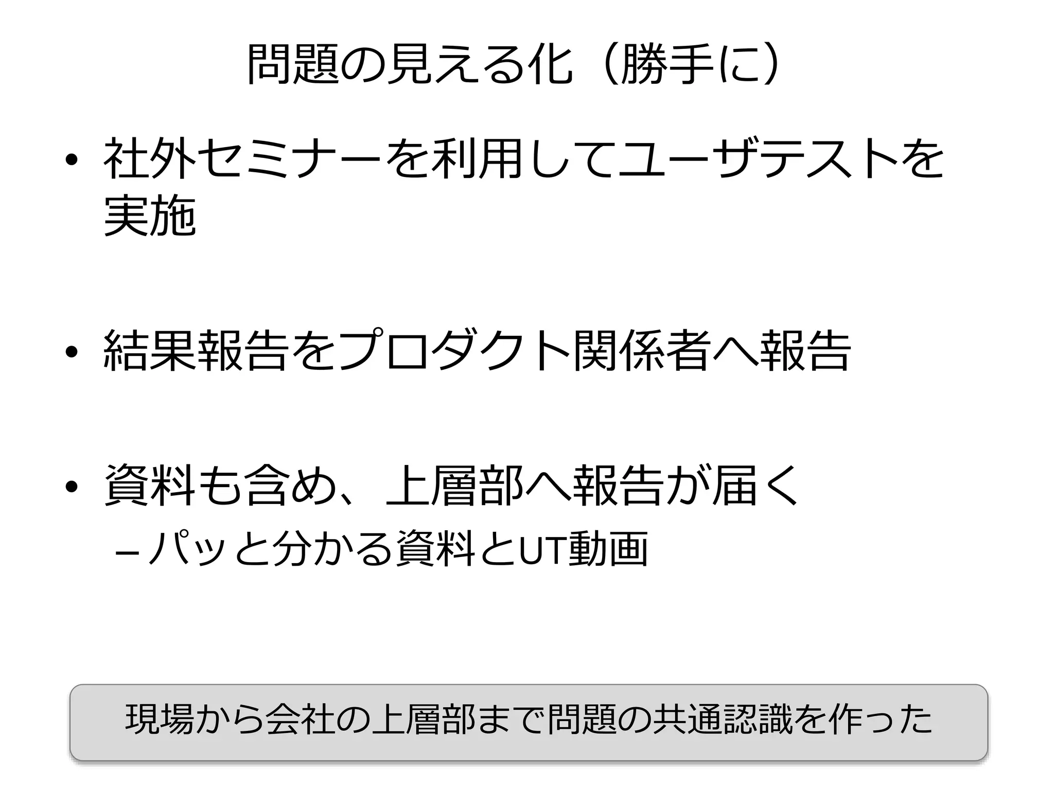 問題の見える化（勝手に）
• 社外セミナーを利用してユーザテストを
実施
• 結果報告をプロダクト関係者へ報告
• 資料も含め、上層部へ報告が届く
– パッと分かる資料とUT動画
現場から会社の上層部まで問題の共通認識を作った
 