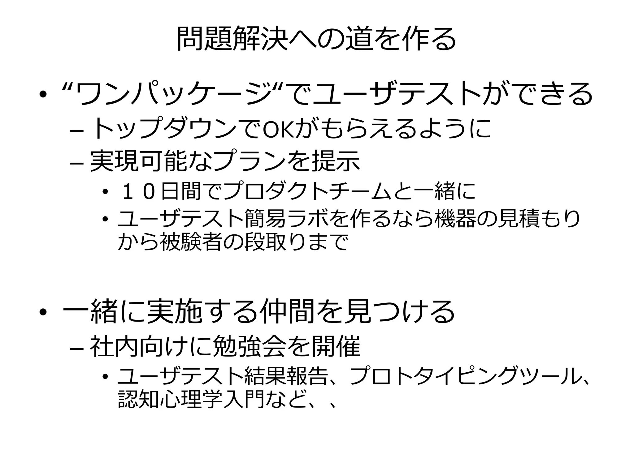問題解決への道を作る
• “ワンパッケージ“でユーザテストができる
– トップダウンでOKがもらえるように
– 実現可能なプランを提示
• １０日間でプロダクトチームと一緒に
• ユーザテスト簡易ラボを作るなら機器の見積もり
から被験者の段取りまで
• 一緒に実施する仲間を見つける
– 社内向けに勉強会を開催
• ユーザテスト結果報告、プロトタイピングツール、
認知心理学入門など、、
 