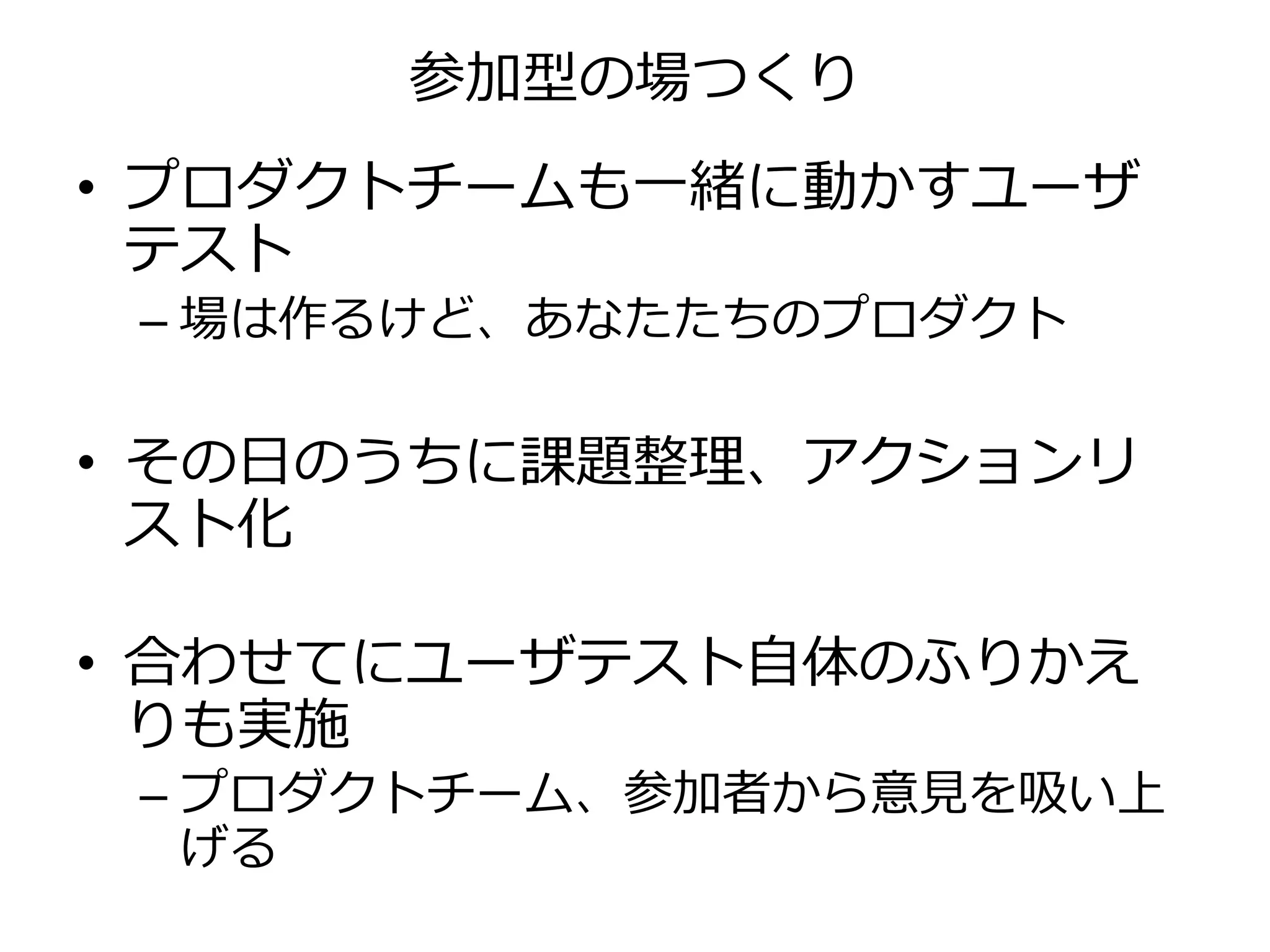 参加型の場つくり
• プロダクトチームも一緒に動かすユーザ
テスト
– 場は作るけど、あなたたちのプロダクト
• その日のうちに課題整理、アクションリ
スト化
• 合わせてにユーザテスト自体のふりかえ
りも実施
– プロダクトチーム、参加者から意見を吸い上
げる
 