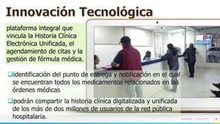 NOMBRE O LOGOTIPO 4
plataforma integral que
vincula la Historia Clínica
Electrónica Unificada, el
agendamiento de citas y la
gestión de fórmula médica.
identificación del punto de entrega y notificación en el cual
se encuentran todos los medicamentos relacionados en las
órdenes médicas
podrán compartir la historia clínica digitalizada y unificada
de los más de dos millones de usuarios de la red pública
hospitalaria.
 