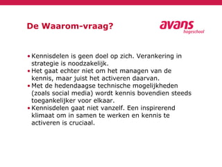 De Waarom-vraag?
• Kennisdelen is geen doel op zich. Verankering in
strategie is noodzakelijk.
• Het gaat echter niet om het managen van de
kennis, maar juist het activeren daarvan.
• Met de hedendaagse technische mogelijkheden
(zoals social media) wordt kennis bovendien steeds
toegankelijker voor elkaar.
• Kennisdelen gaat niet vanzelf. Een inspirerend
klimaat om in samen te werken en kennis te
activeren is cruciaal.
 