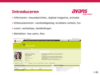 Introduceren
• Informeren: nieuwsberichten, digitaal magazine, animatie
• Enthousiasmeren: voorbeeldgedrag, bruikbare content, fun
• Leren: workshops, handleidingen
• Betrekken: key-users, fans
| 46
 