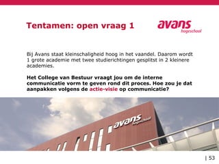 Tentamen: open vraag 1
Bij Avans staat kleinschaligheid hoog in het vaandel. Daarom wordt
1 grote academie met twee studierichtingen gesplitst in 2 kleinere
academies.
Het College van Bestuur vraagt jou om de interne
communicatie vorm te geven rond dit proces. Hoe zou je dat
aanpakken volgens de actie-visie op communicatie?
| 53
 