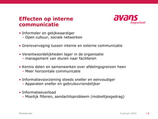 Modulecode: 6 januari 2016
Effecten op interne
communicatie
| 8
• Informeler en gelijkwaardiger
– Open cultuur, sociale netwerken
• Grensvervaging tussen interne en externe communicatie
• Verantwoordelijkheden lager in de organisatie
– management van sturen naar faciliteren
• Kennis delen en samenwerken over afdelingsgrenzen heen
– Meer horizontale communicatie
• Informatievoorziening steeds sneller en eenvoudiger
– Apparaten sneller en gebruiksvriendelijker
• Informatieoverload
– Moeilijk filteren, aandachtsprobleem (mobieltjesgedrag)
 