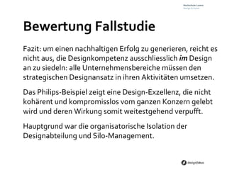 Bewertung	
  Fallstudie	
  
Fazit:	
  um	
  einen	
  nachhaltigen	
  Erfolg	
  zu	
  generieren,	
  reicht	
  es	
  
nicht	
  aus,	
  die	
  Designkompetenz	
  ausschliesslich	
  im	
  Design	
  
an	
  zu	
  siedeln:	
  alle	
  Unternehmensbereiche	
  müssen	
  den	
  
strategischen	
  Designansatz	
  in	
  ihren	
  Aktivitäten	
  umsetzen.	
  
Das	
  Philips-­‐Beispiel	
  zeigt	
  eine	
  Design-­‐Exzellenz,	
  die	
  nicht	
  
kohärent	
  und	
  kompromisslos	
  vom	
  ganzen	
  Konzern	
  gelebt	
  
wird	
  und	
  deren	
  Wirkung	
  somit	
  weitestgehend	
  verpuﬀt.	
  	
  
Hauptgrund	
  war	
  die	
  organisatorische	
  Isolation	
  der	
  
Designabteilung	
  und	
  Silo-­‐Management.	
  
 