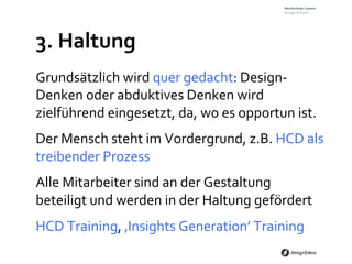 3.	
  Haltung	
  
Grundsätzlich	
  wird	
  quer	
  gedacht:	
  Design-­‐	
  
Denken	
  oder	
  abduktives	
  Denken	
  wird	
  
zielführend	
  eingesetzt,	
  da,	
  wo	
  es	
  opportun	
  ist.	
  	
  
Der	
  Mensch	
  steht	
  im	
  Vordergrund,	
  z.B.	
  HCD	
  als	
  
treibender	
  Prozess	
  
Alle	
  Mitarbeiter	
  sind	
  an	
  der	
  Gestaltung	
  
beteiligt	
  und	
  werden	
  in	
  der	
  Haltung	
  gefördert	
  
HCD	
  Training,	
  ‚Insights	
  Generation’	
  Training	
  
 