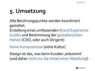 5.	
  Umsetzung	
  
Alle	
  Berührungspunkte	
  werden	
  koordiniert	
  
gestaltet:	
  	
  
Erstellung	
  eines	
  umfassenden	
  Brand	
  Experience	
  
Guides	
  und	
  Bestimmung	
  der	
  gestalterischen	
  
Hoheit	
  (CDO,	
  oder	
  auch	
  Dirigent)	
  
Keine	
  Kompromisse	
  (siehe	
  Kultur)	
  
Design	
  ist	
  das,	
  was	
  beim	
  Kunden	
  ‚ankommt’	
  	
  
(und	
  daher	
  nicht	
  nur	
  die	
  Arbeit	
  einer	
  Abteilung!)	
  
 