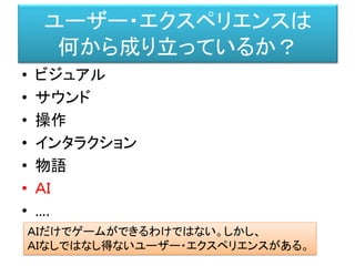 ユーザー・エクスペリエンスは
何から成り立っているか？
• ビジュアル
• サウンド
• 操作
• インタラクション
• 物語
• ＡＩ
• ….
ＡＩだけでゲームができるわけではない。しかし、
ＡＩなしではなし得ないユーザー・エクスペリエンスがある。
 