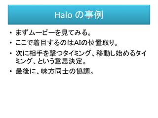Halo の事例
• まずムービーを見てみる。
• ここで着目するのはＡＩの位置取り。
• 次に相手を撃つタイミング、移動し始めるタイ
ミング、という意思決定。
• 最後に、味方同士の協調。
 