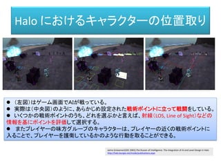 Halo におけるキャラクターの位置取り
 （左図）はゲーム画面でＡＩが戦っている。
 実際は（中央図）のように、あらかじめ設定された戦術ポイントに立って戦闘をしている。
 いくつかの戦術ポイントのうち、どれを選ぶかと言えば、射線（LOS, Line of Sight）などの
情報を基にポイントを評価して選択する。
 またプレイヤーの味方グループのキャラクターは、プレイヤーの近くの戦術ポイントに
入ることで、プレイヤーを護衛しているかのような行動を取ることができる。
Jaime Griesemer(GDC 2002),The Illusion of Intelligence: The Integration of AI and Level Design in Halo
http://halo.bungie.net/inside/publications.aspx
 