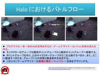 Halo におけるバトルフロー
 プログラマは一体一体のＡＩの思考を作るが、ゲームデザイナーはバトル全体の流れを
作る。
 キャラクターのグループは戦術ポイントグループから戦術ポイントグループへ移動する。
 ポイントグループを作り、どのキャラクターグループがどこを占拠するべきか、また、どこ
に撤退すべきかを、グループごとの攻撃と撤退条件を決定する。
 このようにゲームデザイナーは戦場の動き（バトルフロー）全体をデザインする。
Jaime Griesemer(GDC 2002),The Illusion of Intelligence: The Integration of AI and Level Design in Halo
http://halo.bungie.net/inside/publications.aspx
 