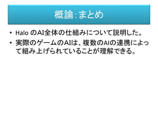 概論：まとめ
• Halo のＡＩ全体の仕組みについて説明した。
• 実際のゲームのＡＩは、複数のAIの連携によっ
て組み上げられていることが理解できる。
 