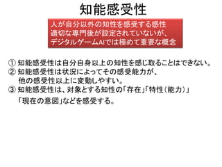 知能感受性
人が自分以外の知性を感受する感性
適切な専門後が設定されていないが、
デジタルゲームAIでは極めて重要な概念
① 知能感受性は自分自身以上の知性を感じ取ることはできない。
② 知能感受性は状況によってその感受能力が、
他の感受性以上に変動しやすい。
③ 知能感受性は、対象とする知性の「存在」「特性（能力）」
「現在の意図」などを感受する。
 