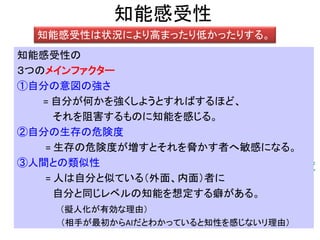 知能感受性
知能感受性は状況により高まったり低かったりする。
自分の意図の強さ
自分の生存の危険度
相手の人間との類似度
知能感受性の
３つのメインファクター
①自分の意図の強さ
= 自分が何かを強くしようとすればするほど、
それを阻害するものに知能を感じる。
②自分の生存の危険度
= 生存の危険度が増すとそれを脅かす者へ敏感になる。
③人間との類似性
= 人は自分と似ている（外面、内面）者に
自分と同じレベルの知能を想定する癖がある。
（擬人化が有効な理由）
（相手が最初からAIだとわかっていると知性を感じないリ理由）
 