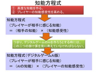 知能方程式
知能方程式
（プレイヤーが相手に感じる知能）
＝ （相手の知能） × （知能感受性）
① 高度な知能を作る。
② プレイヤーの知能感受性を高める。
つまり、デジタルゲームのAIを作ろうとする時には、
この二つの掛け算を常に考えていなければならない。
知能方程式（デジタルゲームAI版）
（プレイヤーが相手に感じる知能）
＝ （AIの知能） × （プレイヤーの知能感受性）
 