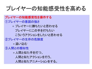プレイヤーの知能感受性を高める
プレイヤーの知能感受性を操作する
①プレイヤーの意図の強さ
= プレイヤーに勝ちたいと思わせる
プレイヤーにこの手を打ちたい
こういうアクションをしたいと思わせる
②プレイヤーの生存の危険度
= 追い込む
③人間との類似性
= 人間と似た手を打つ、
人間と似たアクションを行う、
人間と似たアニメーションをする。
 
