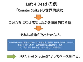 Left 4 Dead の例
「Counter Strike」の世界的成功
自分たちはなぜ成功したかを徹底的に考察
それは緩急があったからだ。
Counter Strike の「緩急＝ペース」はある程度、偶然に作られたかもしれない。
では、そういったゲームが面白くなる最適なペースを、
人工的に常に作り出すことはできないだろうか？
メタAI (=AI Director)によってペースを作る。
 