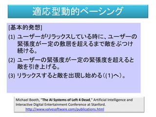 適応型動的ペーシング
[基本的発想]
(1) ユーザーがリラックスしている時に、ユーザーの
緊張度が一定の敷居を超えるまで敵をぶつけ
続ける。
(2) ユーザーの緊張度が一定の緊張度を超えると
敵を引き上げる。
(3) リラックスすると敵を出現し始める（(１)へ）。
Michael Booth, "The AI Systems of Left 4 Dead," Artificial Intelligence and
Interactive Digital Entertainment Conference at Stanford.
http://www.valvesoftware.com/publications.html
 