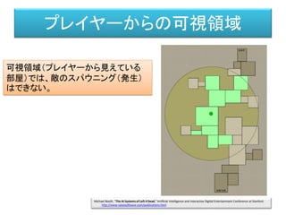 プレイヤーからの可視領域
可視領域（プレイヤーから見えている
部屋）では、敵のスパウニング（発生）
はできない。
Michael Booth, "The AI Systems of Left 4 Dead," Artificial Intelligence and Interactive Digital Entertainment Conference at Stanford.
http://www.valvesoftware.com/publications.html
 