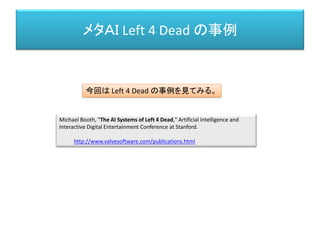 メタＡＩ Left 4 Dead の事例
Michael Booth, "The AI Systems of Left 4 Dead," Artificial Intelligence and
Interactive Digital Entertainment Conference at Stanford.
http://www.valvesoftware.com/publications.html
今回は Left 4 Dead の事例を見てみる。
 