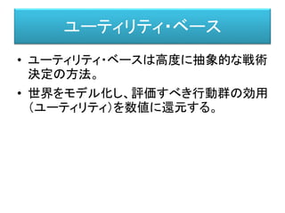 ユーティリティ・ベース
• ユーティリティ・ベースは高度に抽象的な戦術
決定の方法。
• 世界をモデル化し、評価すべき行動群の効用
（ユーティリティ）を数値に還元する。
 