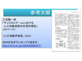 参考文献
三宅陽一郎
「ディジタルゲームにおける
人工知能技術の応用の現在」
(19ページ)
（人工知能学会誌、2015）
※ＰＤＦをダウンロードできます。
http://id.nii.ac.jp/1004/00000517/
 