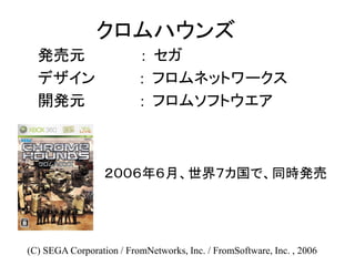 クロムハウンズ
発売元 : セガ
デザイン : フロムネットワークス
開発元 : フロムソフトウエア
(C) SEGA Corporation / FromNetworks, Inc. / FromSoftware, Inc. , 2006
２００６年６月、世界７カ国で、同時発売
 