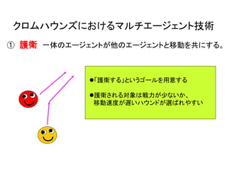 クロムハウンズにおけるマルチエージェント技術
① 護衛 一体のエージェントが他のエージェントと移動を共にする。
「護衛する」というゴールを用意する
護衛される対象は戦力が少ないか、
移動速度が遅いハウンドが選ばれやすい
 