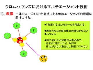 クロムハウンズにおけるマルチエージェント技術
② 救援 一体のエージェントが窮地にある他のエージェントの戦場に
駆けつける。
「救援する」というゴールを用意する
護衛される対象は体力の残りが少ない
ハウンズ
囮に使われる可能性があるので、
あまりに遠かったり、あまりに
体力が少ない場合は、救援に行かない
P
P
P
P
 