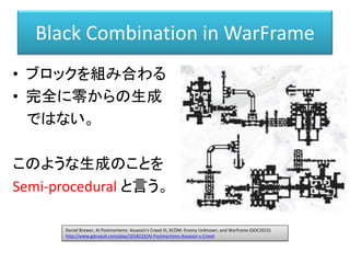 Black Combination in WarFrame
• ブロックを組み合わる
• 完全に零からの生成
ではない。
このような生成のことを
Semi-procedural と言う。
Daniel Brewer, AI Postmortems: Assassin's Creed III, XCOM: Enemy Unknown, and Warframe (GDC2015)
http://www.gdcvault.com/play/1018223/AI-Postmortems-Assassin-s-Creed
 