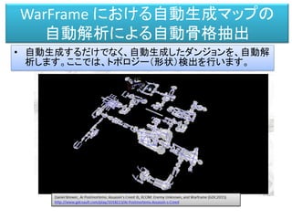 WarFrame における自動生成マップの
自動解析による自動骨格抽出
• 自動生成するだけでなく、自動生成したダンジョンを、自動解
析します。ここでは、トポロジー（形状）検出を行います。
 